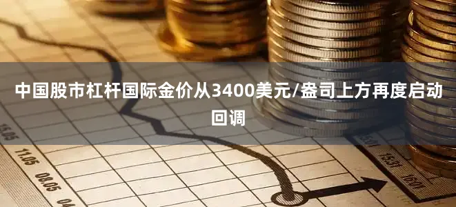 中国股市杠杆国际金价从3400美元/盎司上方再度启动回调