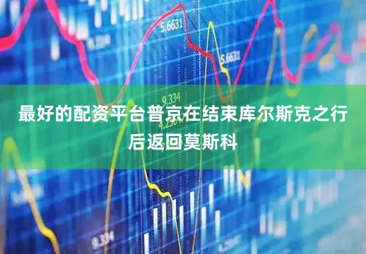最好的配资平台普京在结束库尔斯克之行后返回莫斯科