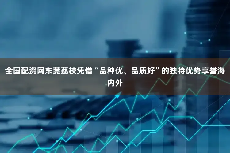 全国配资网东莞荔枝凭借“品种优、品质好”的独特优势享誉海内外