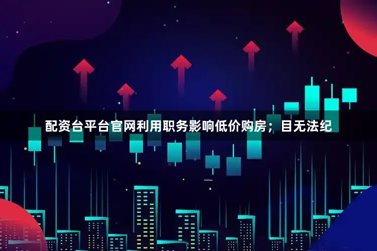 配资台平台官网利用职务影响低价购房；目无法纪