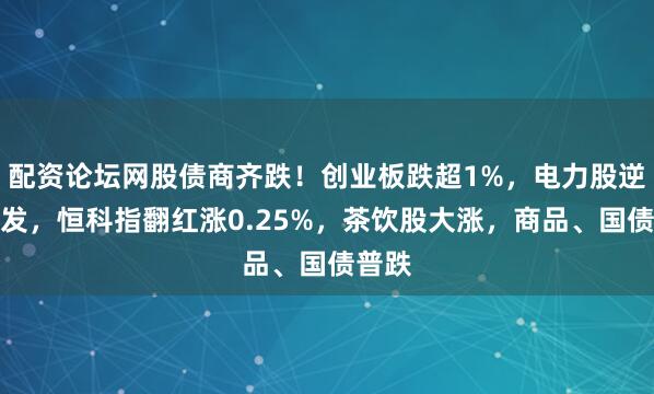 配资论坛网股债商齐跌！创业板跌超1%，电力股逆势爆发，恒科指翻红涨0.25%，茶饮股大涨，商品、国债普跌