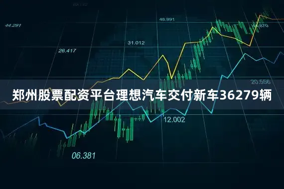 郑州股票配资平台理想汽车交付新车36279辆