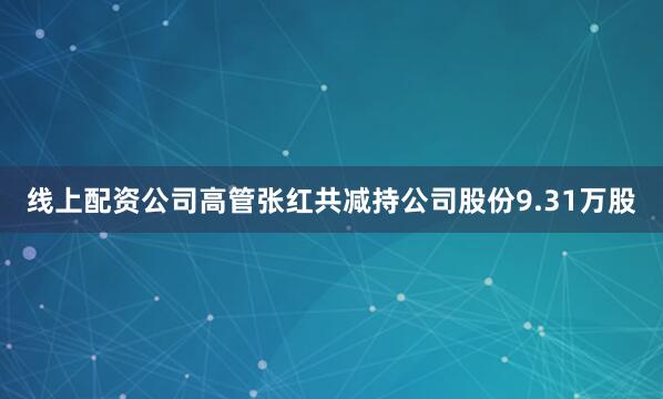 线上配资公司高管张红共减持公司股份9.31万股