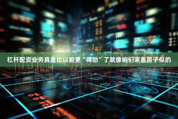 杠杆配资业务真是比以前更“得劲”了就像咱们家盖房子似的