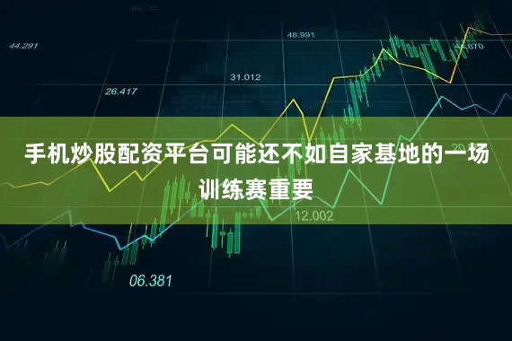 手机炒股配资平台可能还不如自家基地的一场训练赛重要