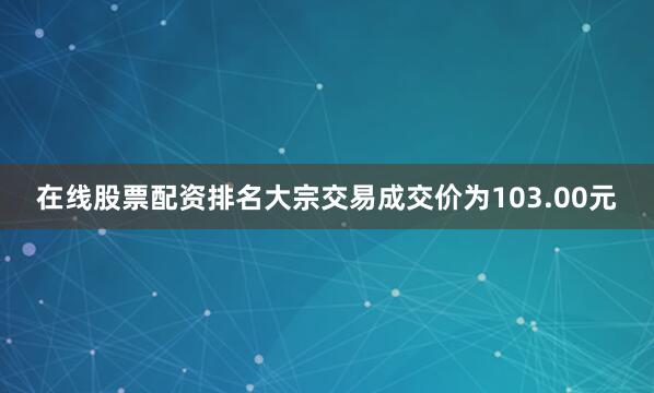 在线股票配资排名大宗交易成交价为103.00元