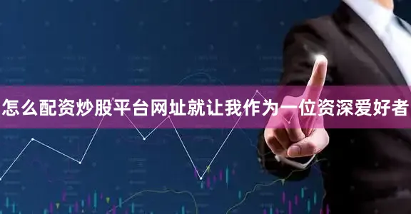 怎么配资炒股平台网址就让我作为一位资深爱好者