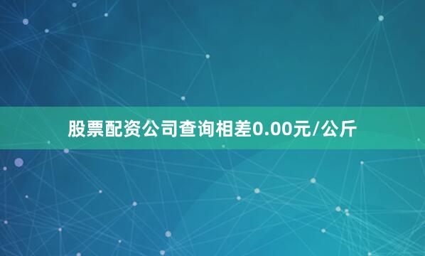 股票配资公司查询相差0.00元/公斤