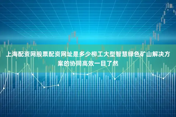 上海配资网股票配资网址是多少柳工大型智慧绿色矿山解决方案的协同高效一目了然